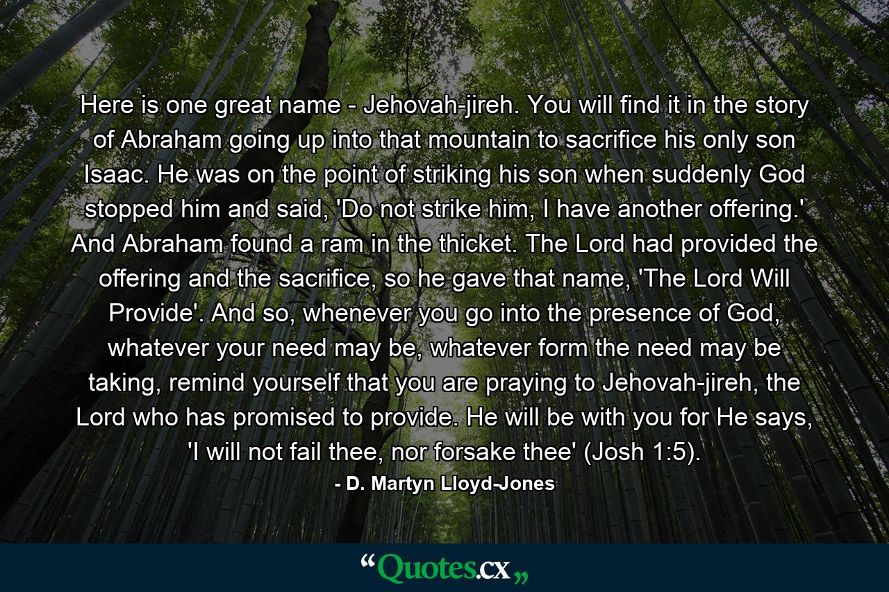 Here is one great name - Jehovah-jireh. You will find it in the story of Abraham going up into that mountain to sacrifice his only son Isaac. He was on the point of striking his son when suddenly God stopped him and said, 'Do not strike him, I have another offering.' And Abraham found a ram in the thicket. The Lord had provided the offering and the sacrifice, so he gave that name, 'The Lord Will Provide'. And so, whenever you go into the presence of God, whatever your need may be, whatever form the need may be taking, remind yourself that you are praying to Jehovah-jireh, the Lord who has promised to provide. He will be with you for He says, 'I will not fail thee, nor forsake thee' (Josh 1:5). - Quote by D. Martyn Lloyd-Jones