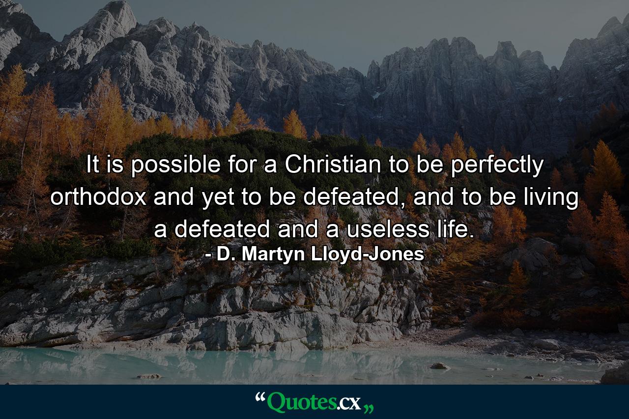 It is possible for a Christian to be perfectly orthodox and yet to be defeated, and to be living a defeated and a useless life. - Quote by D. Martyn Lloyd-Jones