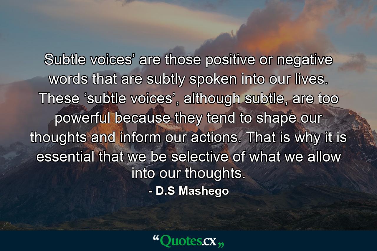 Subtle voices’ are those positive or negative words that are subtly spoken into our lives. These ‘subtle voices’, although subtle, are too powerful because they tend to shape our thoughts and inform our actions. That is why it is essential that we be selective of what we allow into our thoughts. - Quote by D.S Mashego