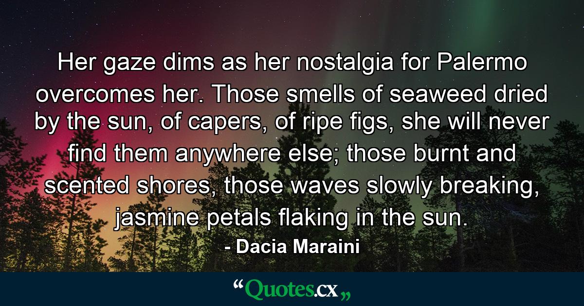 Her gaze dims as her nostalgia for Palermo overcomes her. Those smells of seaweed dried by the sun, of capers, of ripe figs, she will never find them anywhere else; those burnt and scented shores, those waves slowly breaking, jasmine petals flaking in the sun. - Quote by Dacia Maraini