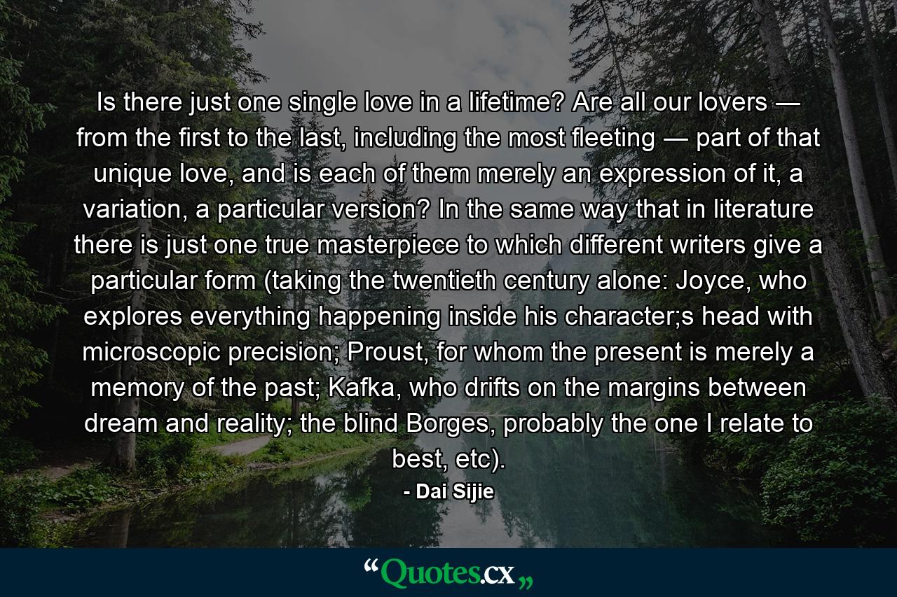 Is there just one single love in a lifetime? Are all our lovers ― from the first to the last, including the most fleeting ― part of that unique love, and is each of them merely an expression of it, a variation, a particular version? In the same way that in literature there is just one true masterpiece to which different writers give a particular form (taking the twentieth century alone: Joyce, who explores everything happening inside his character;s head with microscopic precision; Proust, for whom the present is merely a memory of the past; Kafka, who drifts on the margins between dream and reality; the blind Borges, probably the one I relate to best, etc). - Quote by Dai Sijie