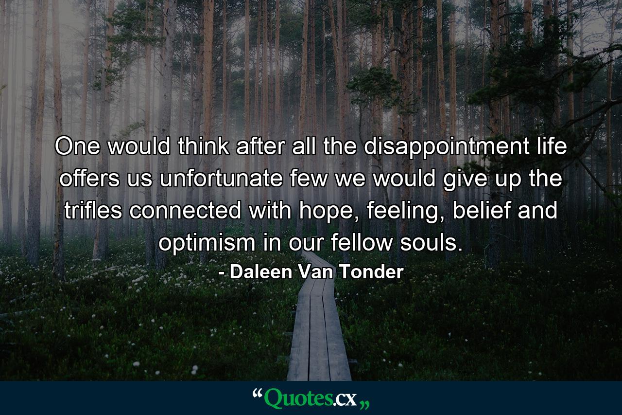 One would think after all the disappointment life offers us unfortunate few we would give up the trifles connected with hope, feeling, belief and optimism in our fellow souls. - Quote by Daleen Van Tonder