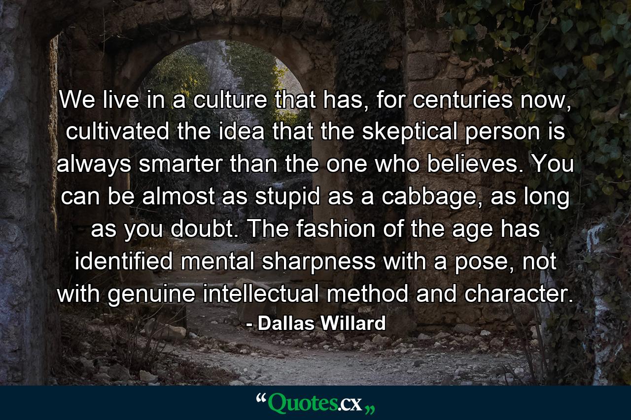 We live in a culture that has, for centuries now, cultivated the idea that the skeptical person is always smarter than the one who believes. You can be almost as stupid as a cabbage, as long as you doubt. The fashion of the age has identified mental sharpness with a pose, not with genuine intellectual method and character. - Quote by Dallas Willard