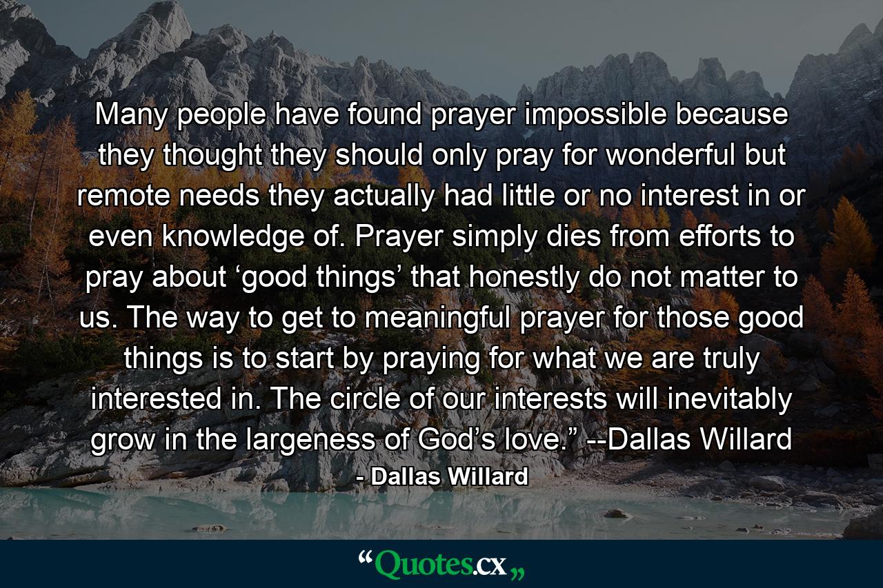 Many people have found prayer impossible because they thought they should only pray for wonderful but remote needs they actually had little or no interest in or even knowledge of. Prayer simply dies from efforts to pray about ‘good things’ that honestly do not matter to us. The way to get to meaningful prayer for those good things is to start by praying for what we are truly interested in. The circle of our interests will inevitably grow in the largeness of God’s love.” --Dallas Willard - Quote by Dallas Willard