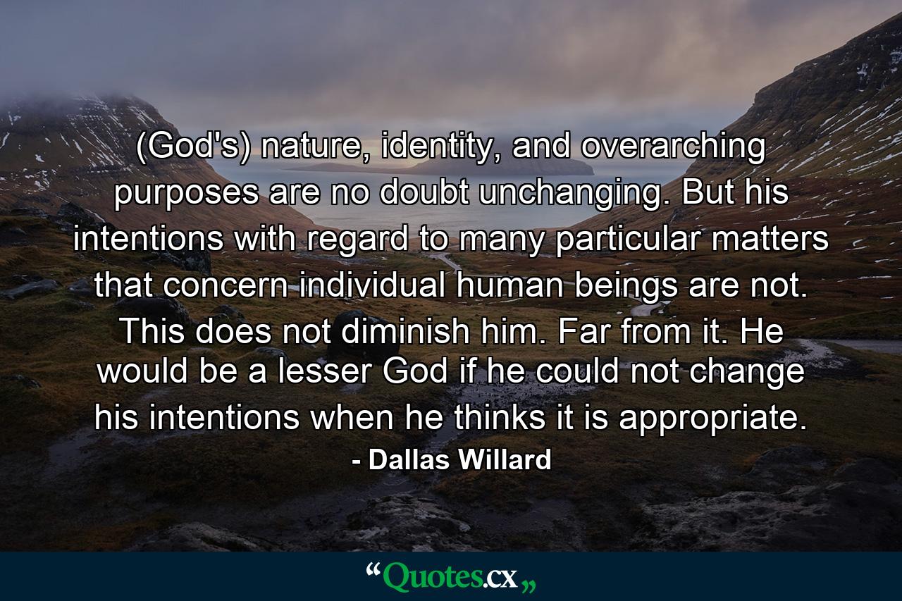 (God's) nature, identity, and overarching purposes are no doubt unchanging. But his intentions with regard to many particular matters that concern individual human beings are not. This does not diminish him. Far from it. He would be a lesser God if he could not change his intentions when he thinks it is appropriate. - Quote by Dallas Willard