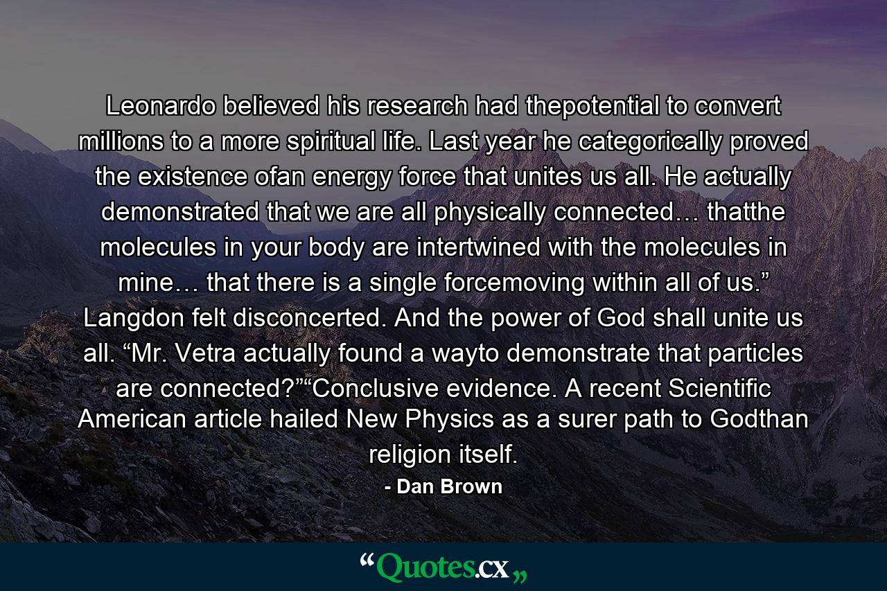 Leonardo believed his research had thepotential to convert millions to a more spiritual life. Last year he categorically proved the existence ofan energy force that unites us all. He actually demonstrated that we are all physically connected… thatthe molecules in your body are intertwined with the molecules in mine… that there is a single forcemoving within all of us.” Langdon felt disconcerted. And the power of God shall unite us all. “Mr. Vetra actually found a wayto demonstrate that particles are connected?”“Conclusive evidence. A recent Scientific American article hailed New Physics as a surer path to Godthan religion itself. - Quote by Dan Brown