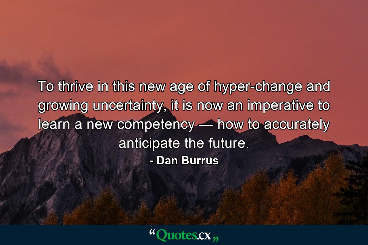 To thrive in this new age of hyper-change and growing uncertainty, it is now an imperative to learn a new competency — how to accurately anticipate the future. - Quote by Dan Burrus