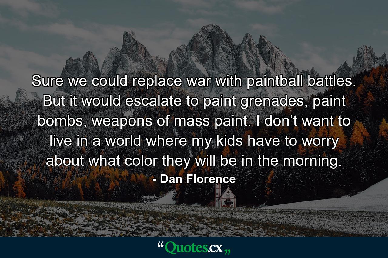 Sure we could replace war with paintball battles. But it would escalate to paint grenades, paint bombs, weapons of mass paint. I don’t want to live in a world where my kids have to worry about what color they will be in the morning. - Quote by Dan Florence