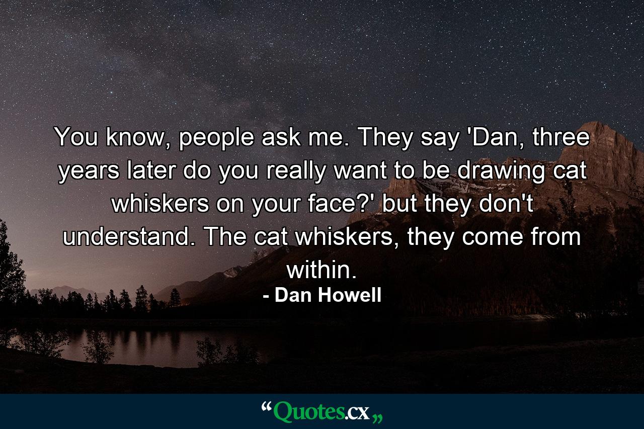 You know, people ask me. They say 'Dan, three years later do you really want to be drawing cat whiskers on your face?' but they don't understand. The cat whiskers, they come from within. - Quote by Dan Howell