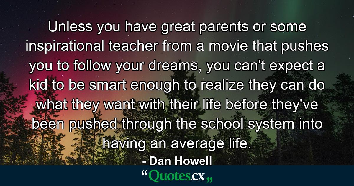 Unless you have great parents or some inspirational teacher from a movie that pushes you to follow your dreams, you can't expect a kid to be smart enough to realize they can do what they want with their life before they've been pushed through the school system into having an average life. - Quote by Dan Howell