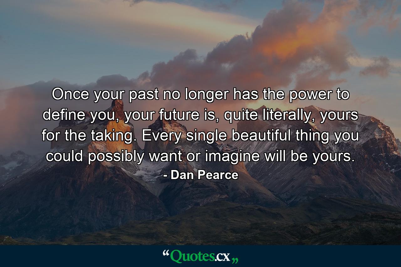 Once your past no longer has the power to define you, your future is, quite literally, yours for the taking. Every single beautiful thing you could possibly want or imagine will be yours. - Quote by Dan Pearce