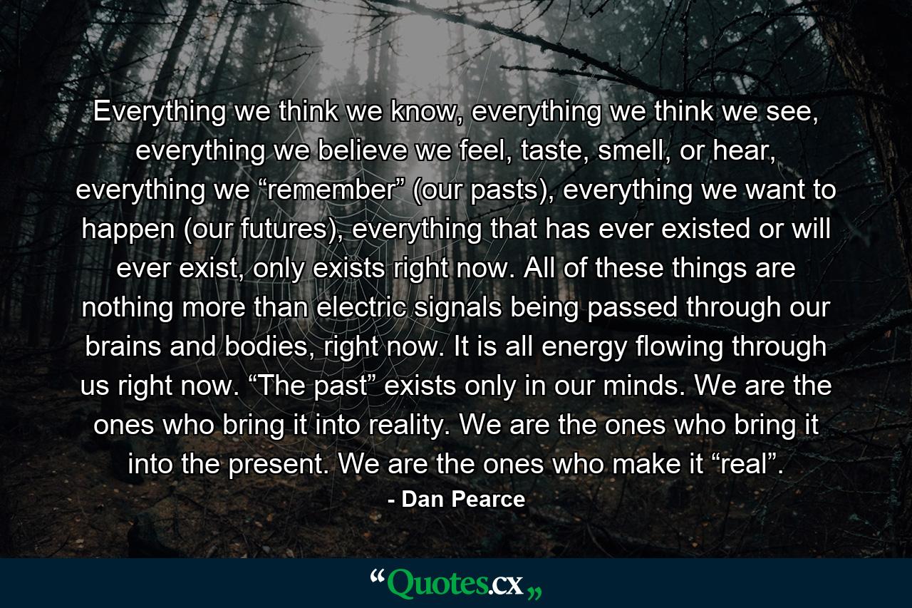 Everything we think we know, everything we think we see, everything we believe we feel, taste, smell, or hear, everything we “remember” (our pasts), everything we want to happen (our futures), everything that has ever existed or will ever exist, only exists right now. All of these things are nothing more than electric signals being passed through our brains and bodies, right now. It is all energy flowing through us right now. “The past” exists only in our minds. We are the ones who bring it into reality. We are the ones who bring it into the present. We are the ones who make it “real”. - Quote by Dan Pearce