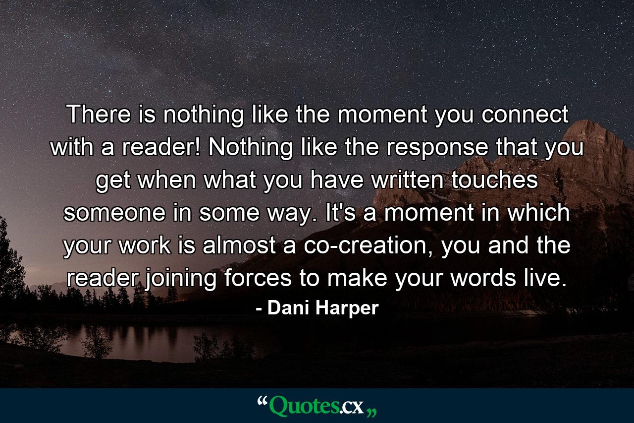 There is nothing like the moment you connect with a reader! Nothing like the response that you get when what you have written touches someone in some way. It's a moment in which your work is almost a co-creation, you and the reader joining forces to make your words live. - Quote by Dani Harper