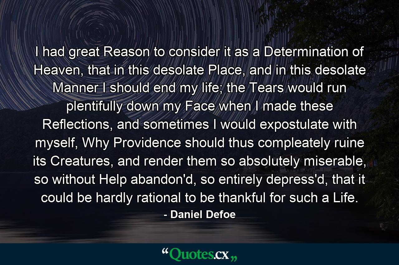 I had great Reason to consider it as a Determination of Heaven, that in this desolate Place, and in this desolate Manner I should end my life; the Tears would run plentifully down my Face when I made these Reflections, and sometimes I would expostulate with myself, Why Providence should thus compleately ruine its Creatures, and render them so absolutely miserable, so without Help abandon'd, so entirely depress'd, that it could be hardly rational to be thankful for such a Life. - Quote by Daniel Defoe