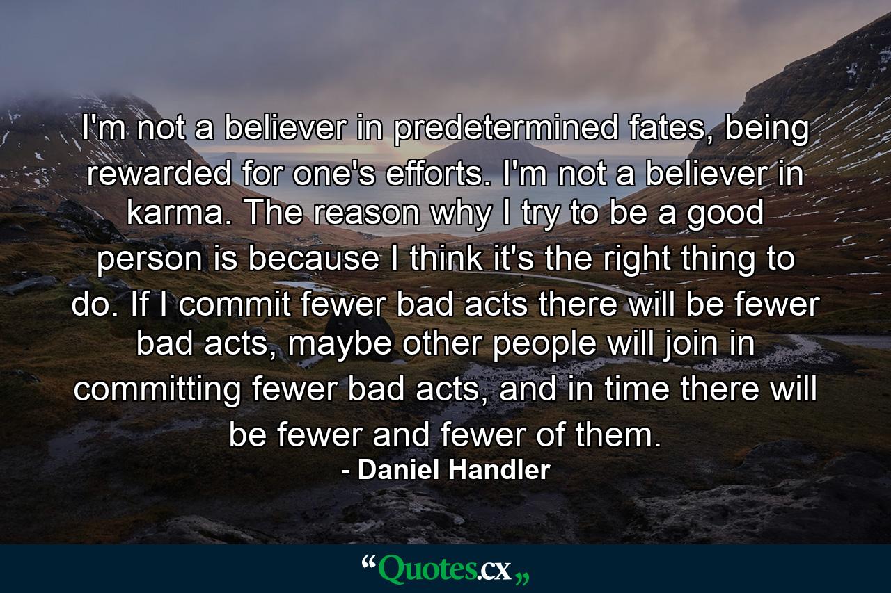 I'm not a believer in predetermined fates, being rewarded for one's efforts. I'm not a believer in karma. The reason why I try to be a good person is because I think it's the right thing to do. If I commit fewer bad acts there will be fewer bad acts, maybe other people will join in committing fewer bad acts, and in time there will be fewer and fewer of them. - Quote by Daniel Handler