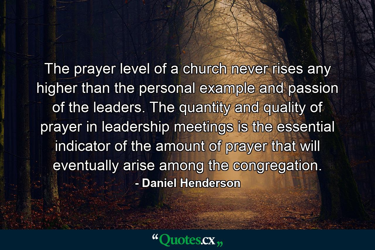 The prayer level of a church never rises any higher than the personal example and passion of the leaders. The quantity and quality of prayer in leadership meetings is the essential indicator of the amount of prayer that will eventually arise among the congregation. - Quote by Daniel Henderson