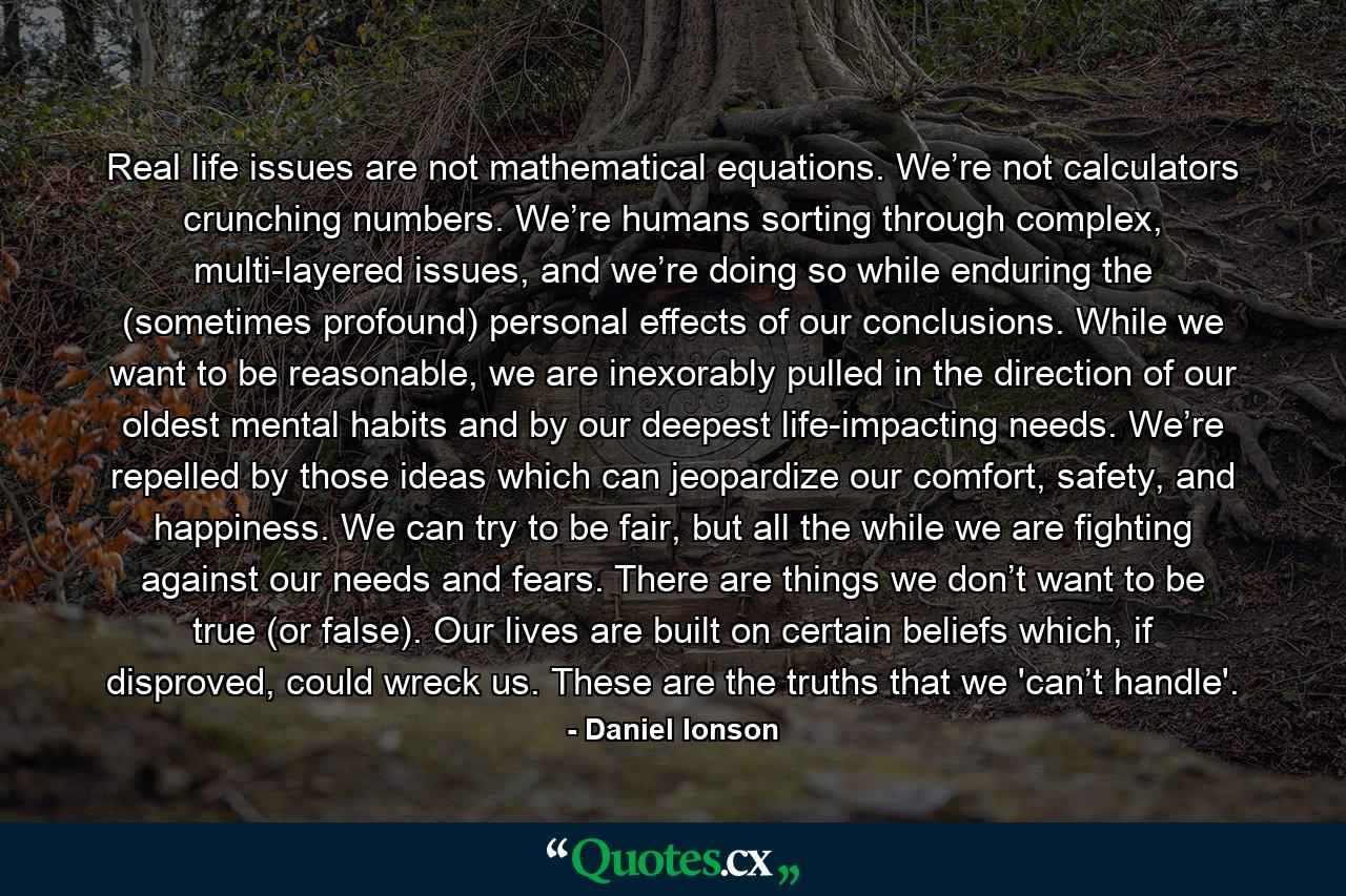 Real life issues are not mathematical equations. We’re not calculators crunching numbers. We’re humans sorting through complex, multi-layered issues, and we’re doing so while enduring the (sometimes profound) personal effects of our conclusions. While we want to be reasonable, we are inexorably pulled in the direction of our oldest mental habits and by our deepest life-impacting needs. We’re repelled by those ideas which can jeopardize our comfort, safety, and happiness. We can try to be fair, but all the while we are fighting against our needs and fears. There are things we don’t want to be true (or false). Our lives are built on certain beliefs which, if disproved, could wreck us. These are the truths that we 'can’t handle'. - Quote by Daniel Ionson