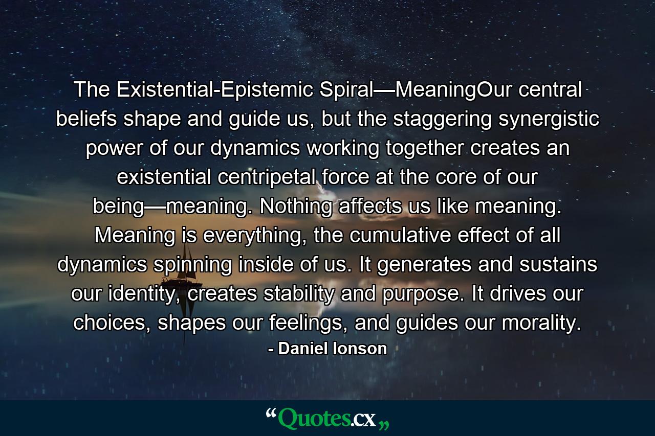 The Existential-Epistemic Spiral—MeaningOur central beliefs shape and guide us, but the staggering synergistic power of our dynamics working together creates an existential centripetal force at the core of our being—meaning. Nothing affects us like meaning. Meaning is everything, the cumulative effect of all dynamics spinning inside of us. It generates and sustains our identity, creates stability and purpose. It drives our choices, shapes our feelings, and guides our morality. - Quote by Daniel Ionson