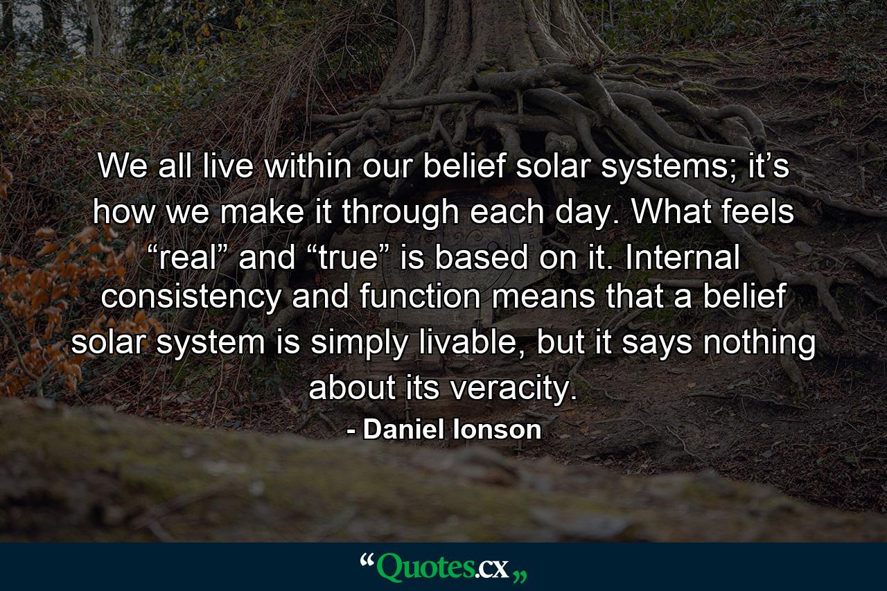 We all live within our belief solar systems; it’s how we make it through each day. What feels “real” and “true” is based on it. Internal consistency and function means that a belief solar system is simply livable, but it says nothing about its veracity. - Quote by Daniel Ionson