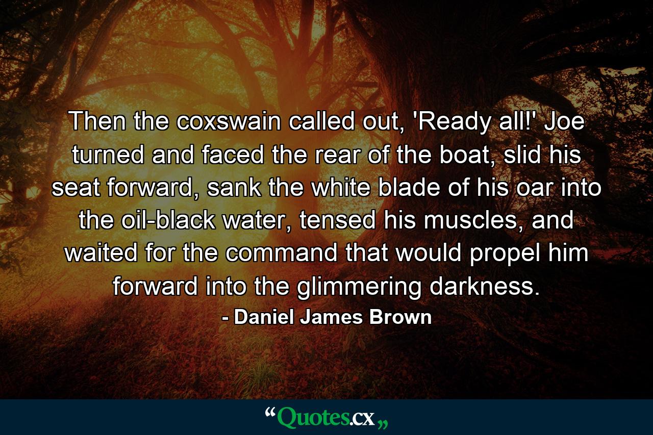 Then the coxswain called out, 'Ready all!' Joe turned and faced the rear of the boat, slid his seat forward, sank the white blade of his oar into the oil-black water, tensed his muscles, and waited for the command that would propel him forward into the glimmering darkness. - Quote by Daniel James Brown