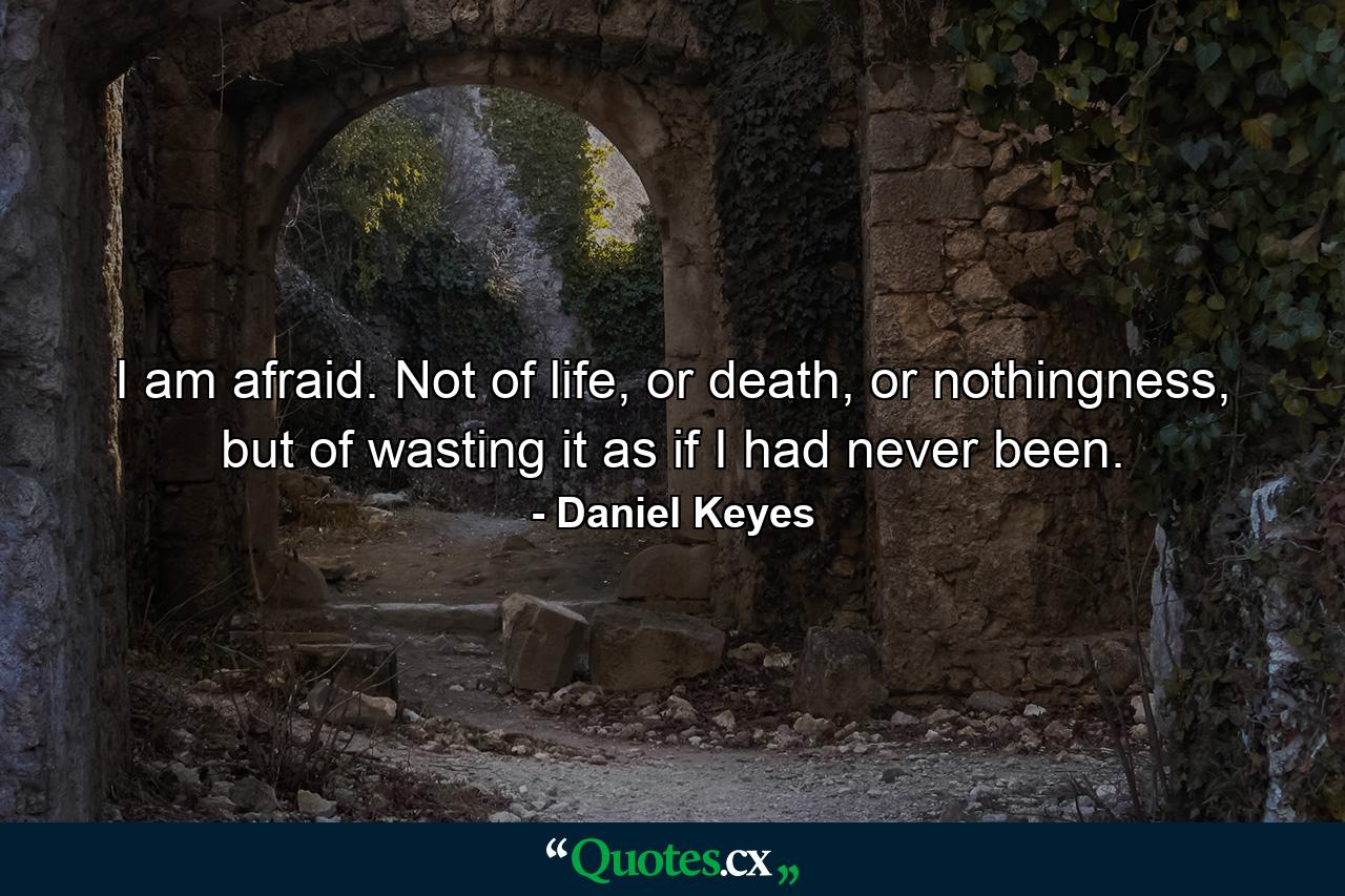 I am afraid. Not of life, or death, or nothingness, but of wasting it as if I had never been. - Quote by Daniel Keyes