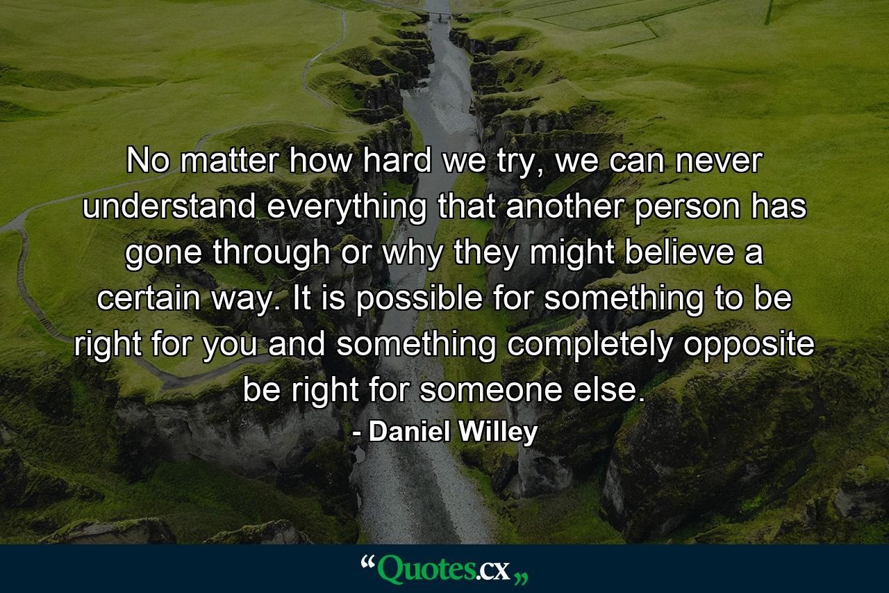 No matter how hard we try, we can never understand everything that another person has gone through or why they might believe a certain way. It is possible for something to be right for you and something completely opposite be right for someone else. - Quote by Daniel Willey