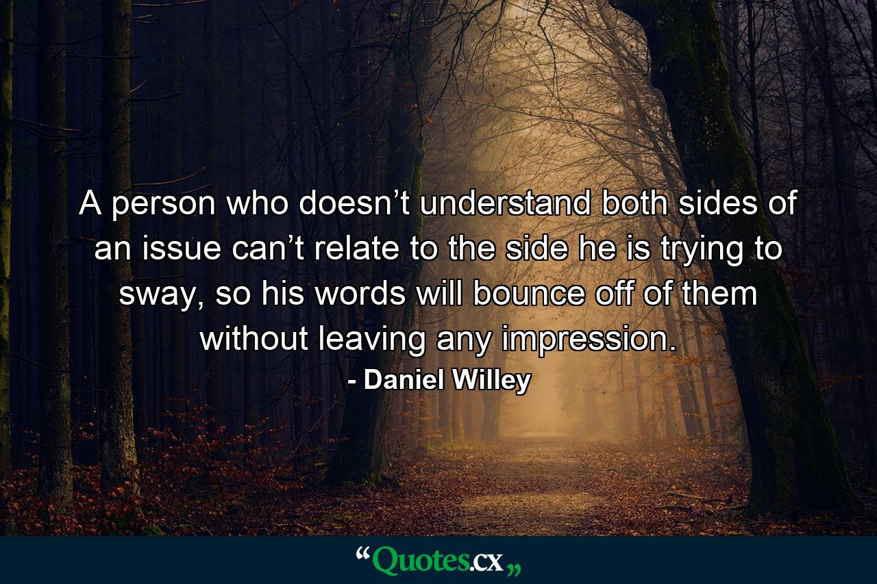 A person who doesn’t understand both sides of an issue can’t relate to the side he is trying to sway, so his words will bounce off of them without leaving any impression. - Quote by Daniel Willey