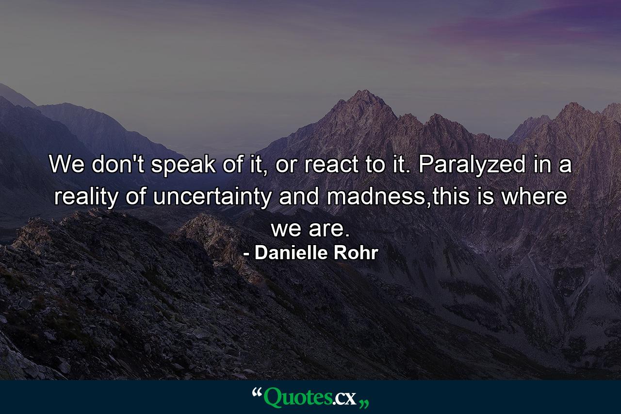 We don't speak of it, or react to it. Paralyzed in a reality of uncertainty and madness,this is where we are. - Quote by Danielle Rohr