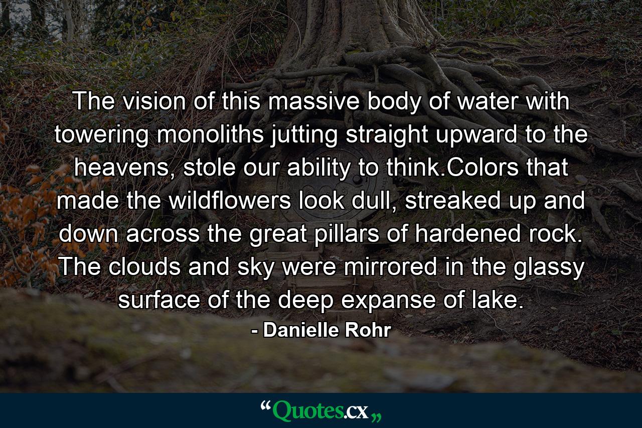 The vision of this massive body of water with towering monoliths jutting straight upward to the heavens, stole our ability to think.Colors that made the wildflowers look dull, streaked up and down across the great pillars of hardened rock. The clouds and sky were mirrored in the glassy surface of the deep expanse of lake. - Quote by Danielle Rohr