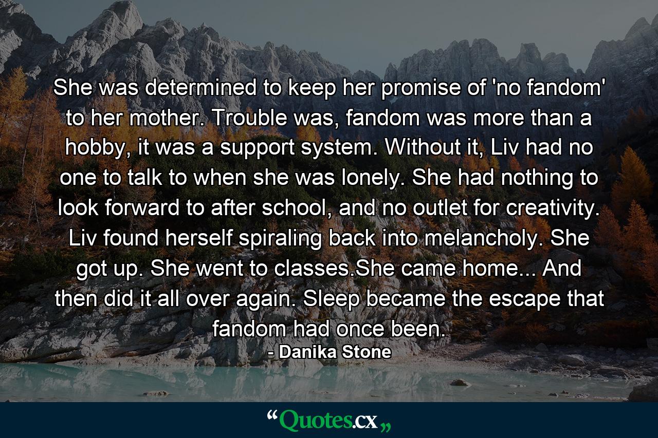 She was determined to keep her promise of 'no fandom' to her mother. Trouble was, fandom was more than a hobby, it was a support system. Without it, Liv had no one to talk to when she was lonely. She had nothing to look forward to after school, and no outlet for creativity. Liv found herself spiraling back into melancholy. She got up. She went to classes.She came home... And then did it all over again. Sleep became the escape that fandom had once been. - Quote by Danika Stone