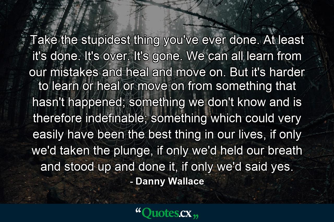 Take the stupidest thing you've ever done. At least it's done. It's over. It's gone. We can all learn from our mistakes and heal and move on. But it's harder to learn or heal or move on from something that hasn't happened; something we don't know and is therefore indefinable; something which could very easily have been the best thing in our lives, if only we'd taken the plunge, if only we'd held our breath and stood up and done it, if only we'd said yes. - Quote by Danny Wallace