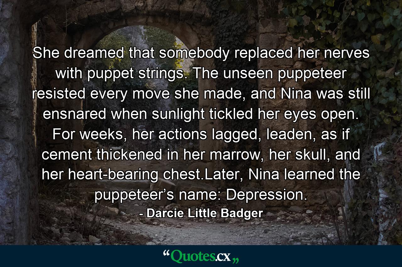 She dreamed that somebody replaced her nerves with puppet strings. The unseen puppeteer resisted every move she made, and Nina was still ensnared when sunlight tickled her eyes open. For weeks, her actions lagged, leaden, as if cement thickened in her marrow, her skull, and her heart-bearing chest.Later, Nina learned the puppeteer’s name: Depression. - Quote by Darcie Little Badger