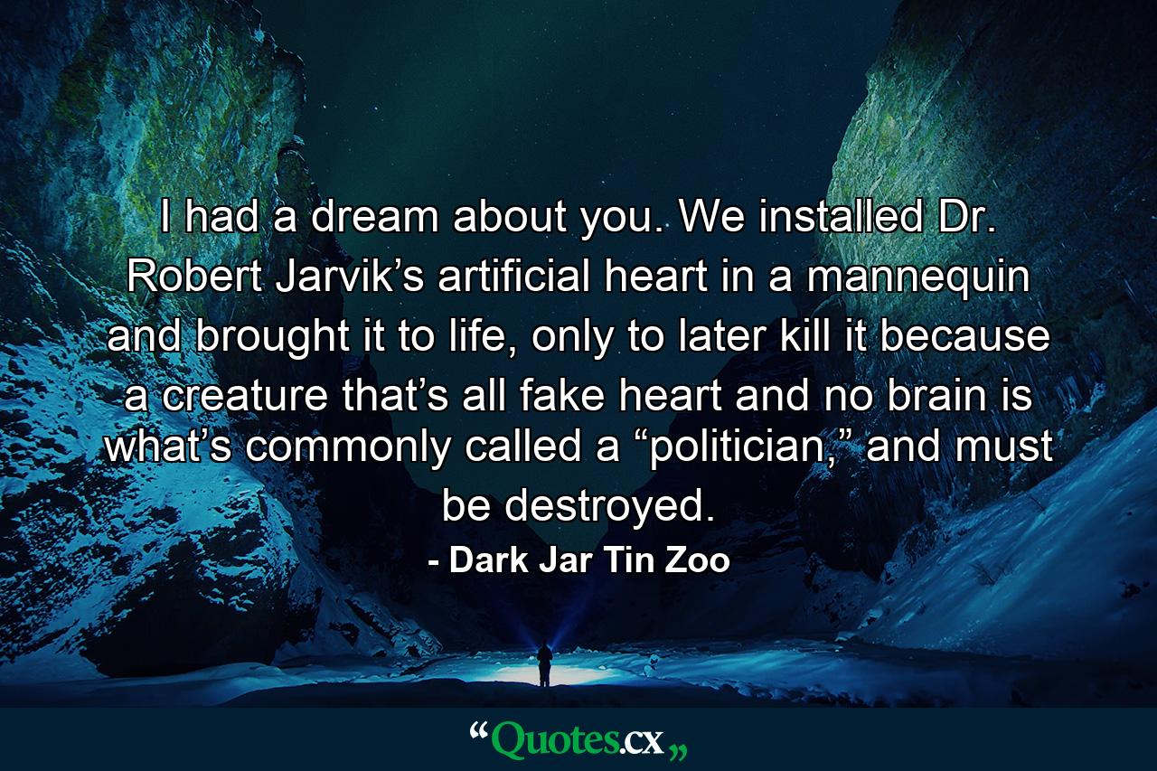 I had a dream about you. We installed Dr. Robert Jarvik’s artificial heart in a mannequin and brought it to life, only to later kill it because a creature that’s all fake heart and no brain is what’s commonly called a “politician,” and must be destroyed. - Quote by Dark Jar Tin Zoo