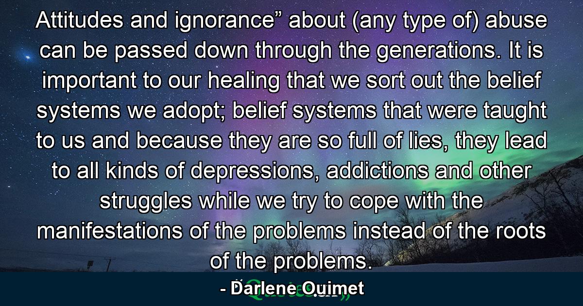 Attitudes and ignorance” about (any type of) abuse can be passed down through the generations. It is important to our healing that we sort out the belief systems we adopt; belief systems that were taught to us and because they are so full of lies, they lead to all kinds of depressions, addictions and other struggles while we try to cope with the manifestations of the problems instead of the roots of the problems. - Quote by Darlene Ouimet