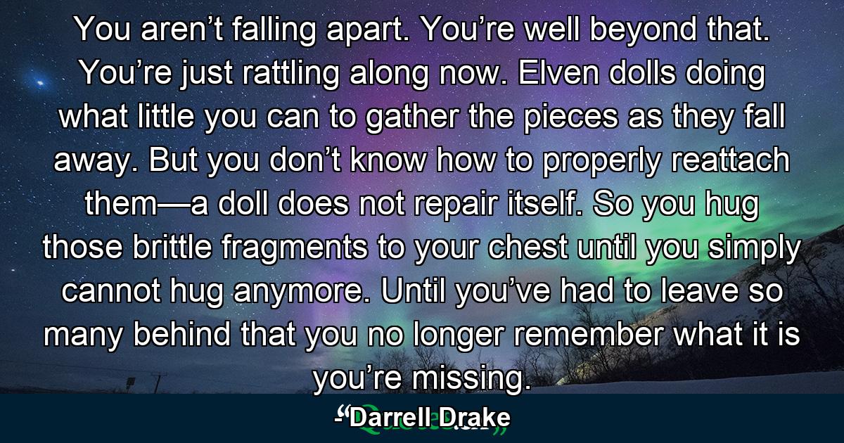 You aren’t falling apart. You’re well beyond that. You’re just rattling along now. Elven dolls doing what little you can to gather the pieces as they fall away. But you don’t know how to properly reattach them—a doll does not repair itself. So you hug those brittle fragments to your chest until you simply cannot hug anymore. Until you’ve had to leave so many behind that you no longer remember what it is you’re missing. - Quote by Darrell Drake