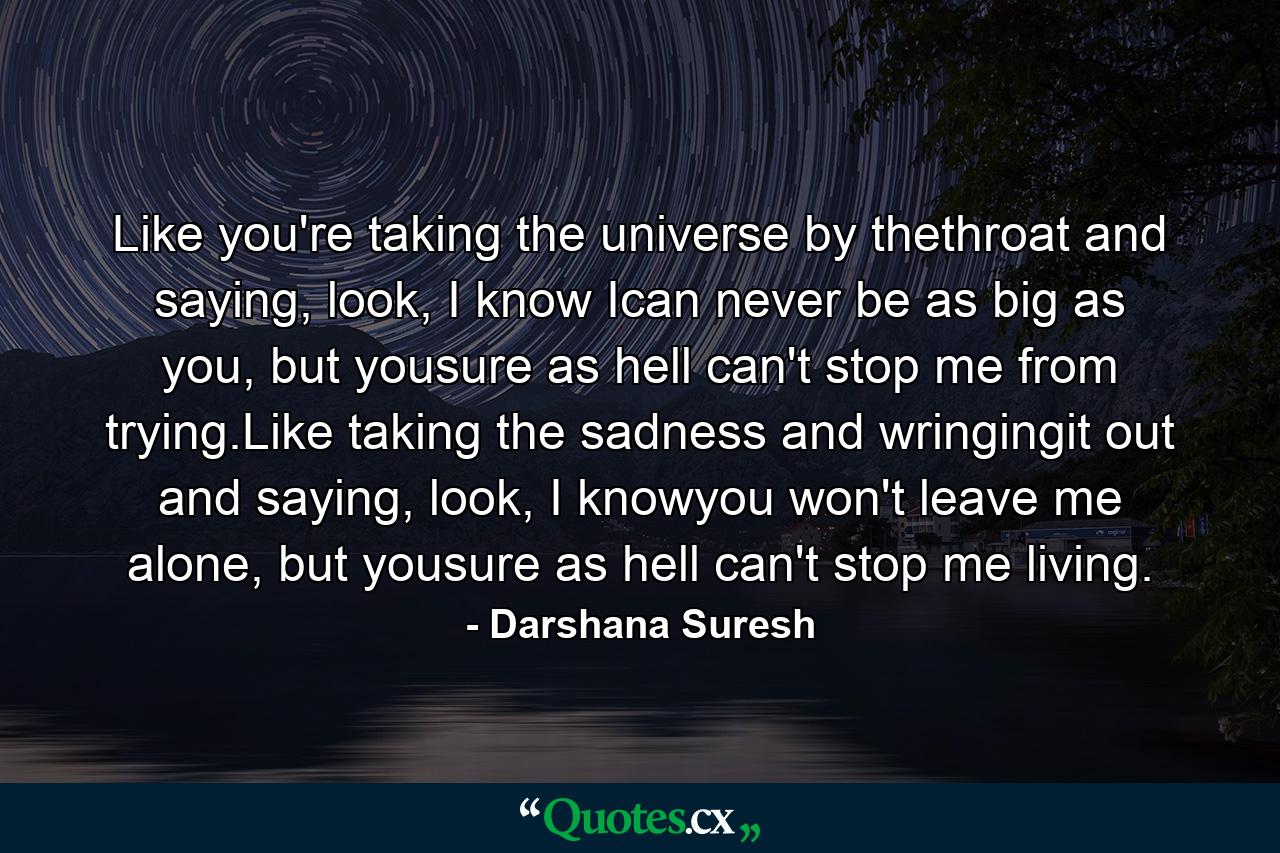 Like you're taking the universe by thethroat and saying, look, I know Ican never be as big as you, but yousure as hell can't stop me from trying.Like taking the sadness and wringingit out and saying, look, I knowyou won't leave me alone, but yousure as hell can't stop me living. - Quote by Darshana Suresh