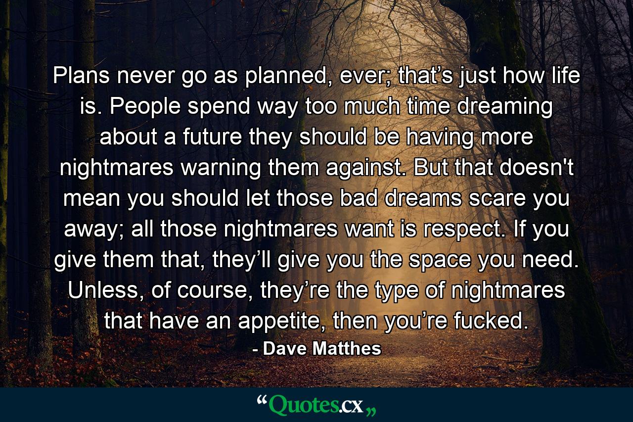 Plans never go as planned, ever; that’s just how life is. People spend way too much time dreaming about a future they should be having more nightmares warning them against. But that doesn't mean you should let those bad dreams scare you away; all those nightmares want is respect. If you give them that, they’ll give you the space you need. Unless, of course, they’re the type of nightmares that have an appetite, then you’re fucked. - Quote by Dave Matthes