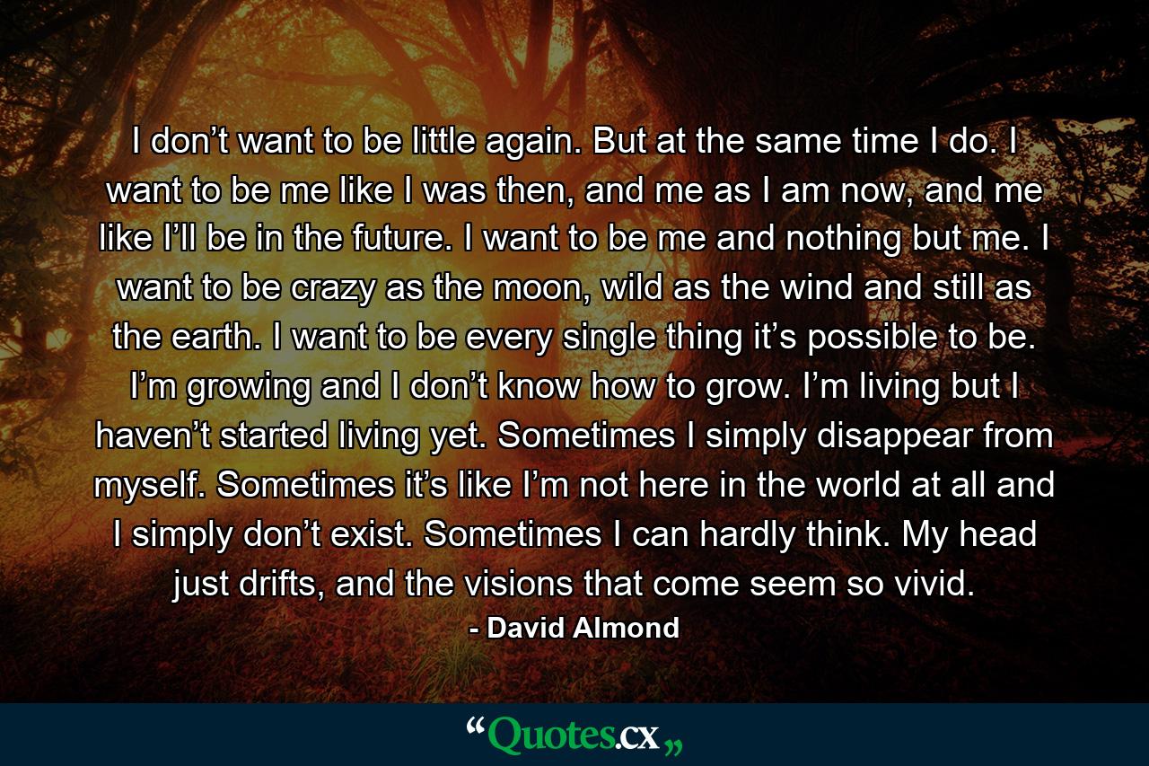 I don’t want to be little again. But at the same time I do. I want to be me like I was then, and me as I am now, and me like I’ll be in the future. I want to be me and nothing but me. I want to be crazy as the moon, wild as the wind and still as the earth. I want to be every single thing it’s possible to be. I’m growing and I don’t know how to grow. I’m living but I haven’t started living yet. Sometimes I simply disappear from myself. Sometimes it’s like I’m not here in the world at all and I simply don’t exist. Sometimes I can hardly think. My head just drifts, and the visions that come seem so vivid. - Quote by David Almond