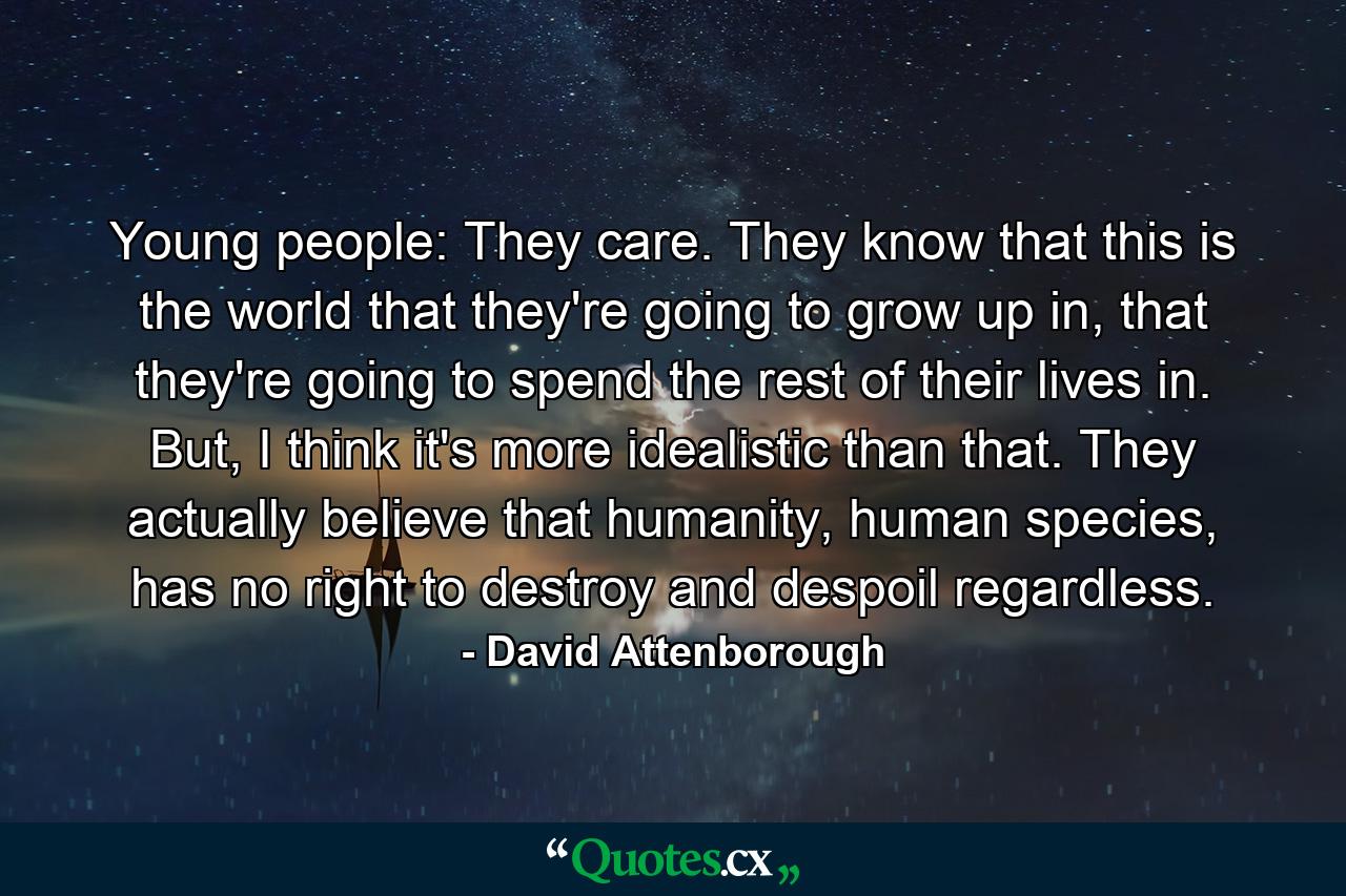 Young people: They care. They know that this is the world that they're going to grow up in, that they're going to spend the rest of their lives in. But, I think it's more idealistic than that. They actually believe that humanity, human species, has no right to destroy and despoil regardless. - Quote by David Attenborough