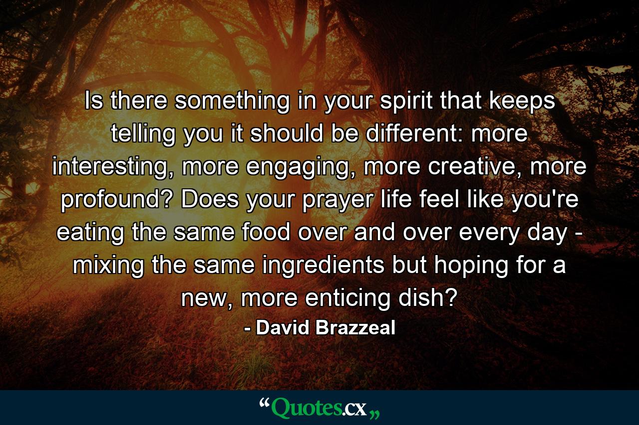 Is there something in your spirit that keeps telling you it should be different: more interesting, more engaging, more creative, more profound? Does your prayer life feel like you're eating the same food over and over every day - mixing the same ingredients but hoping for a new, more enticing dish? - Quote by David Brazzeal