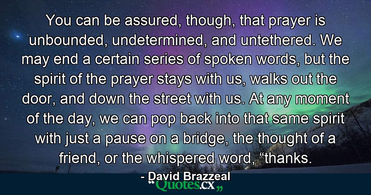 You can be assured, though, that prayer is unbounded, undetermined, and untethered. We may end a certain series of spoken words, but the spirit of the prayer stays with us, walks out the door, and down the street with us. At any moment of the day, we can pop back into that same spirit with just a pause on a bridge, the thought of a friend, or the whispered word, “thanks. - Quote by David Brazzeal