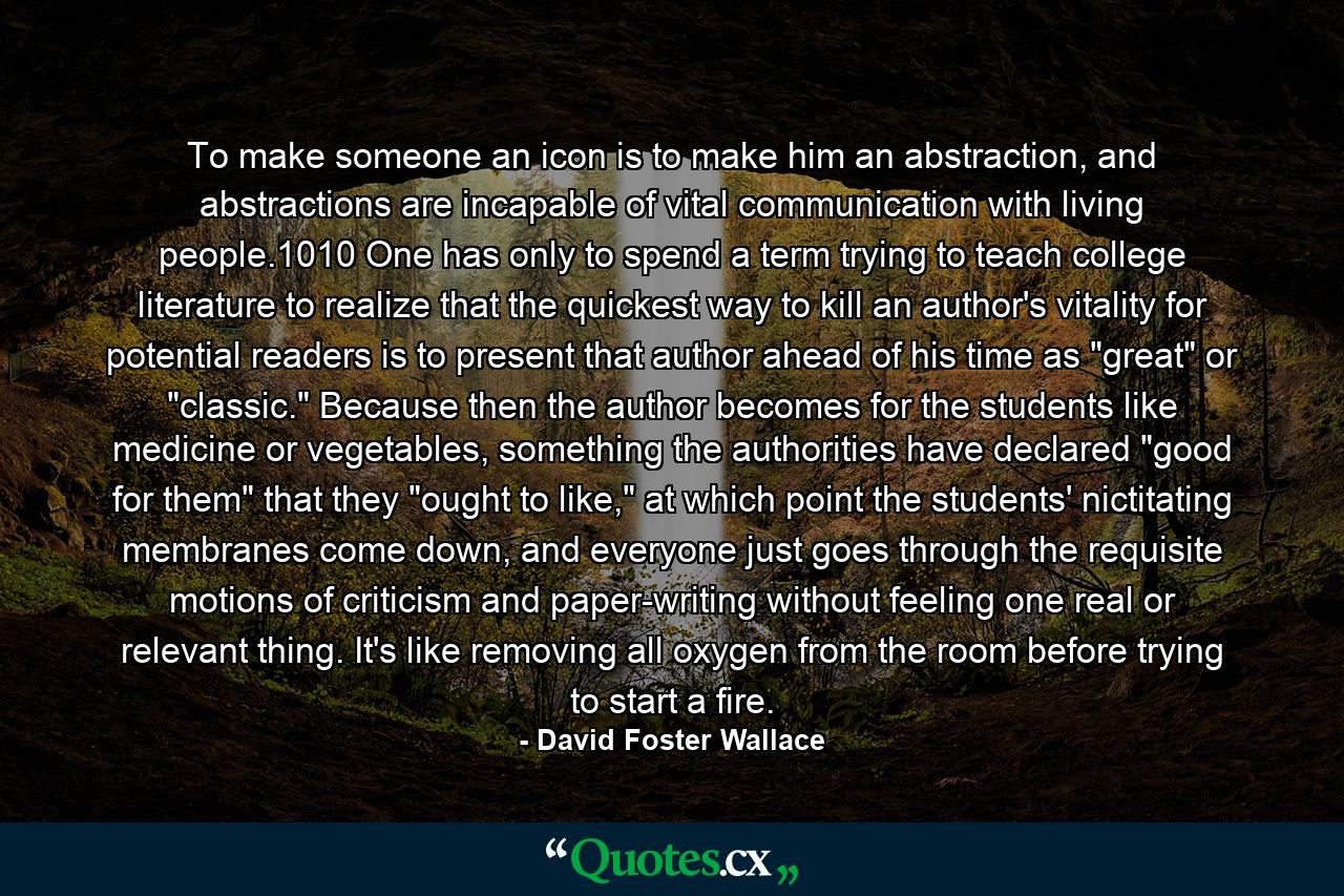 To make someone an icon is to make him an abstraction, and abstractions are incapable of vital communication with living people.1010 One has only to spend a term trying to teach college literature to realize that the quickest way to kill an author's vitality for potential readers is to present that author ahead of his time as 