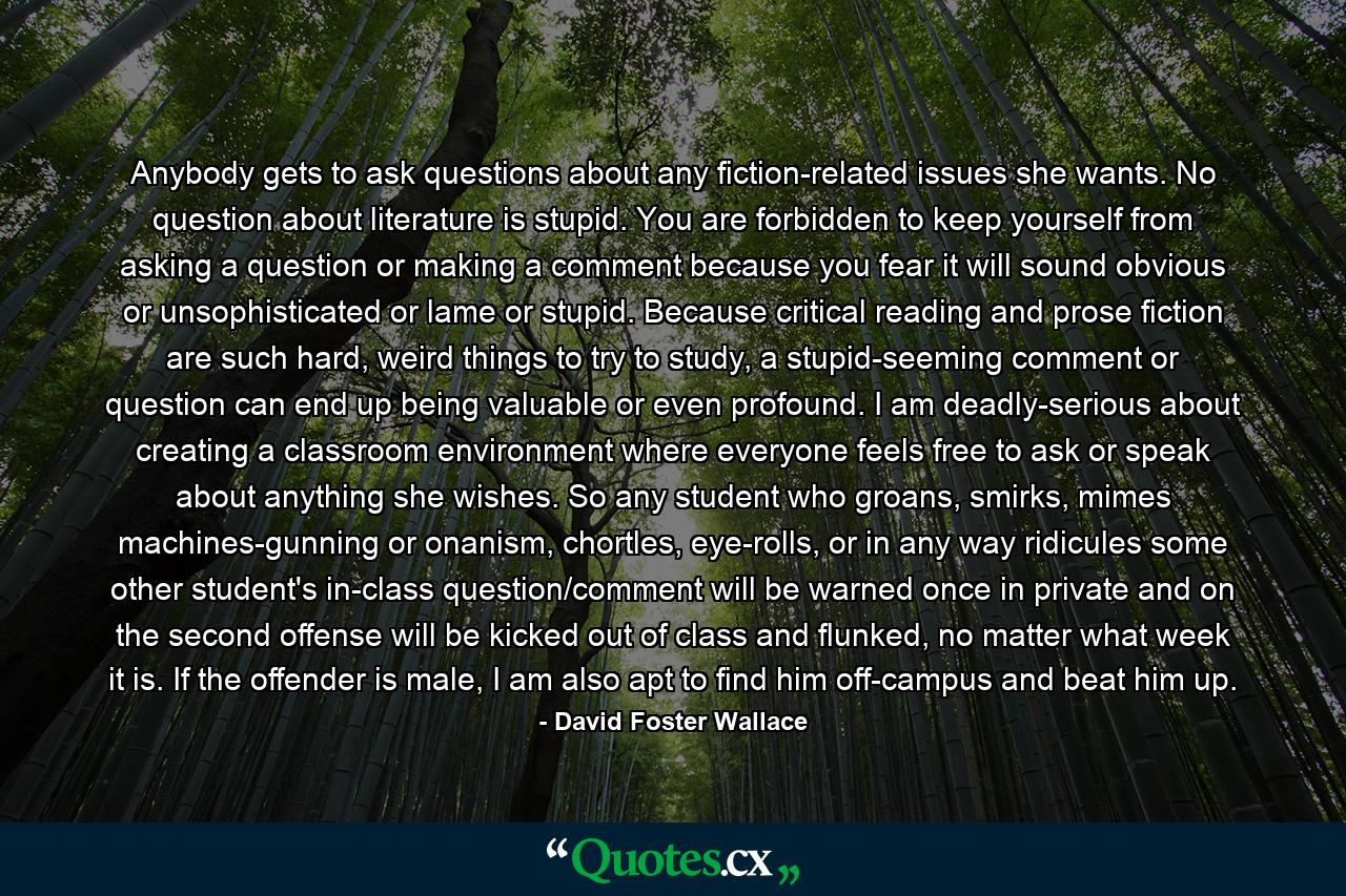 Anybody gets to ask questions about any fiction-related issues she wants. No question about literature is stupid. You are forbidden to keep yourself from asking a question or making a comment because you fear it will sound obvious or unsophisticated or lame or stupid. Because critical reading and prose fiction are such hard, weird things to try to study, a stupid-seeming comment or question can end up being valuable or even profound. I am deadly-serious about creating a classroom environment where everyone feels free to ask or speak about anything she wishes. So any student who groans, smirks, mimes machines-gunning or onanism, chortles, eye-rolls, or in any way ridicules some other student's in-class question/comment will be warned once in private and on the second offense will be kicked out of class and flunked, no matter what week it is. If the offender is male, I am also apt to find him off-campus and beat him up. - Quote by David Foster Wallace