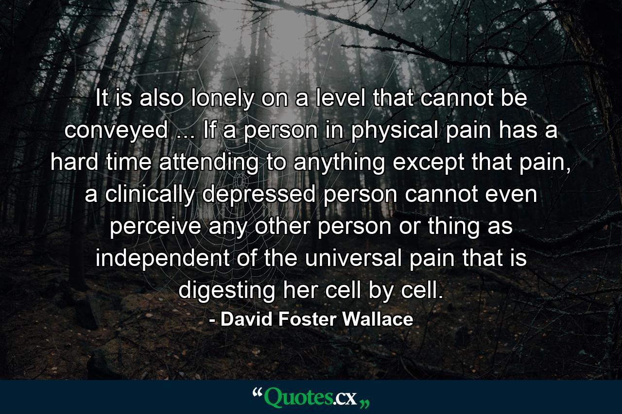 It is also lonely on a level that cannot be conveyed ... If a person in physical pain has a hard time attending to anything except that pain, a clinically depressed person cannot even perceive any other person or thing as independent of the universal pain that is digesting her cell by cell. - Quote by David Foster Wallace