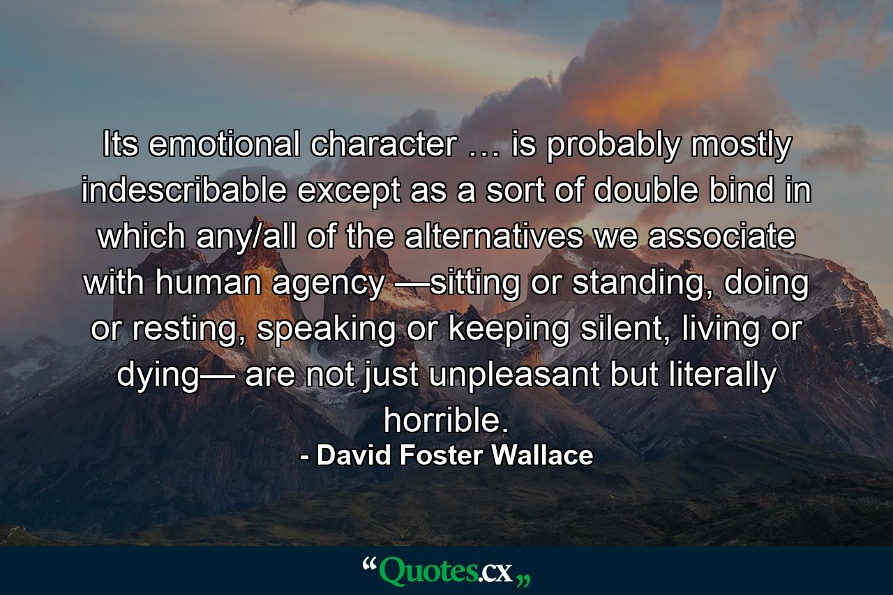 Its emotional character … is probably mostly indescribable except as a sort of double bind in which any/all of the alternatives we associate with human agency —sitting or standing, doing or resting, speaking or keeping silent, living or dying— are not just unpleasant but literally horrible. - Quote by David Foster Wallace