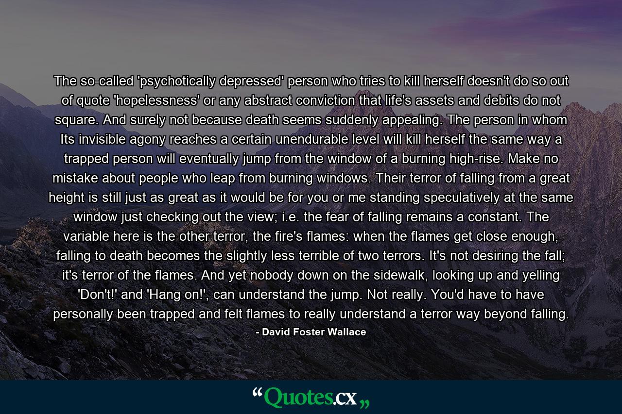 The so-called 'psychotically depressed' person who tries to kill herself doesn't do so out of quote 'hopelessness' or any abstract conviction that life's assets and debits do not square. And surely not because death seems suddenly appealing. The person in whom Its invisible agony reaches a certain unendurable level will kill herself the same way a trapped person will eventually jump from the window of a burning high-rise. Make no mistake about people who leap from burning windows. Their terror of falling from a great height is still just as great as it would be for you or me standing speculatively at the same window just checking out the view; i.e. the fear of falling remains a constant. The variable here is the other terror, the fire's flames: when the flames get close enough, falling to death becomes the slightly less terrible of two terrors. It's not desiring the fall; it's terror of the flames. And yet nobody down on the sidewalk, looking up and yelling 'Don't!' and 'Hang on!', can understand the jump. Not really. You'd have to have personally been trapped and felt flames to really understand a terror way beyond falling. - Quote by David Foster Wallace