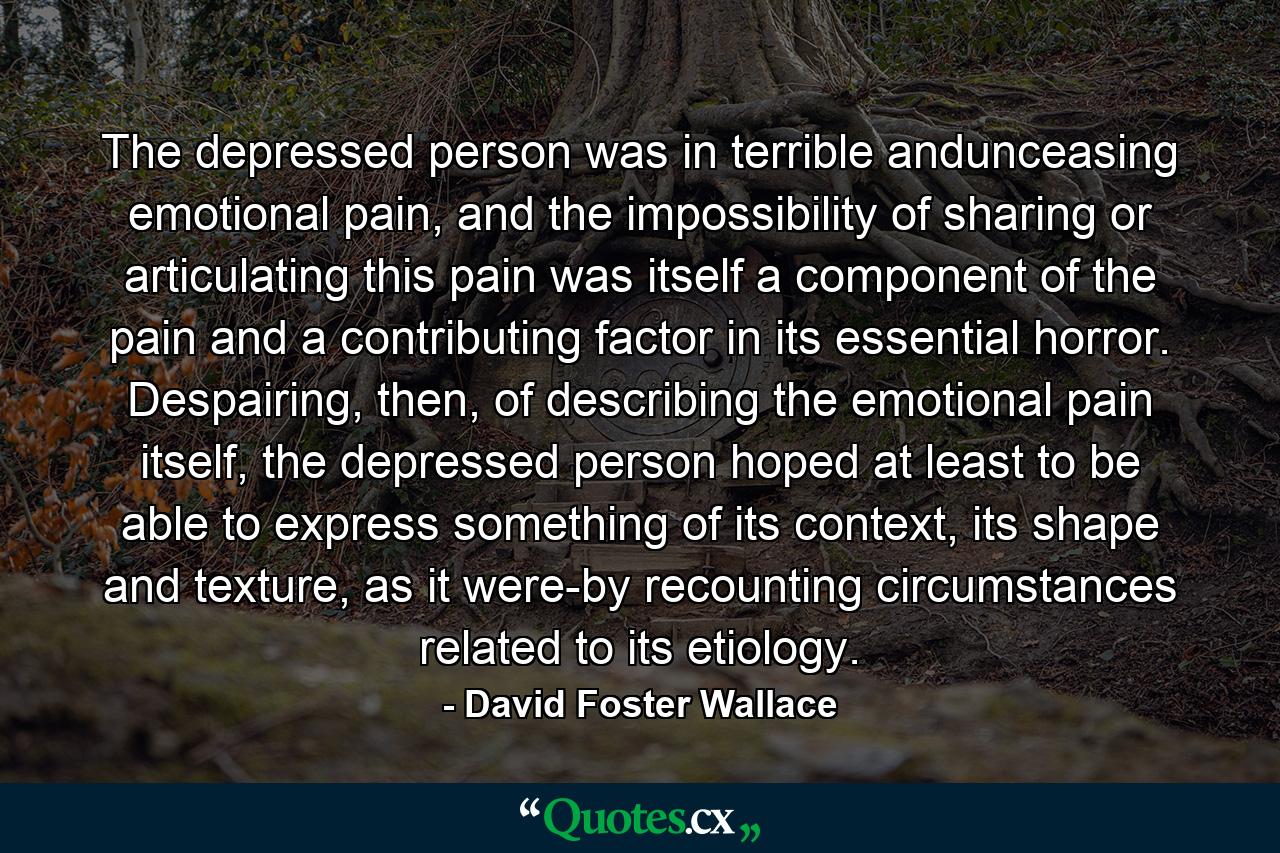 The depressed person was in terrible andunceasing emotional pain, and the impossibility of sharing or articulating this pain was itself a component of the pain and a contributing factor in its essential horror. Despairing, then, of describing the emotional pain itself, the depressed person hoped at least to be able to express something of its context, its shape and texture, as it were-by recounting circumstances related to its etiology. - Quote by David Foster Wallace