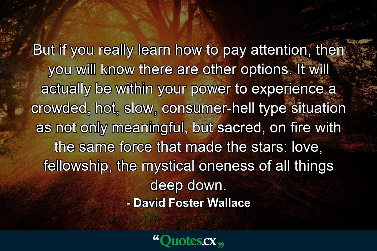 But if you really learn how to pay attention, then you will know there are other options. It will actually be within your power to experience a crowded, hot, slow, consumer-hell type situation as not only meaningful, but sacred, on fire with the same force that made the stars: love, fellowship, the mystical oneness of all things deep down. - Quote by David Foster Wallace