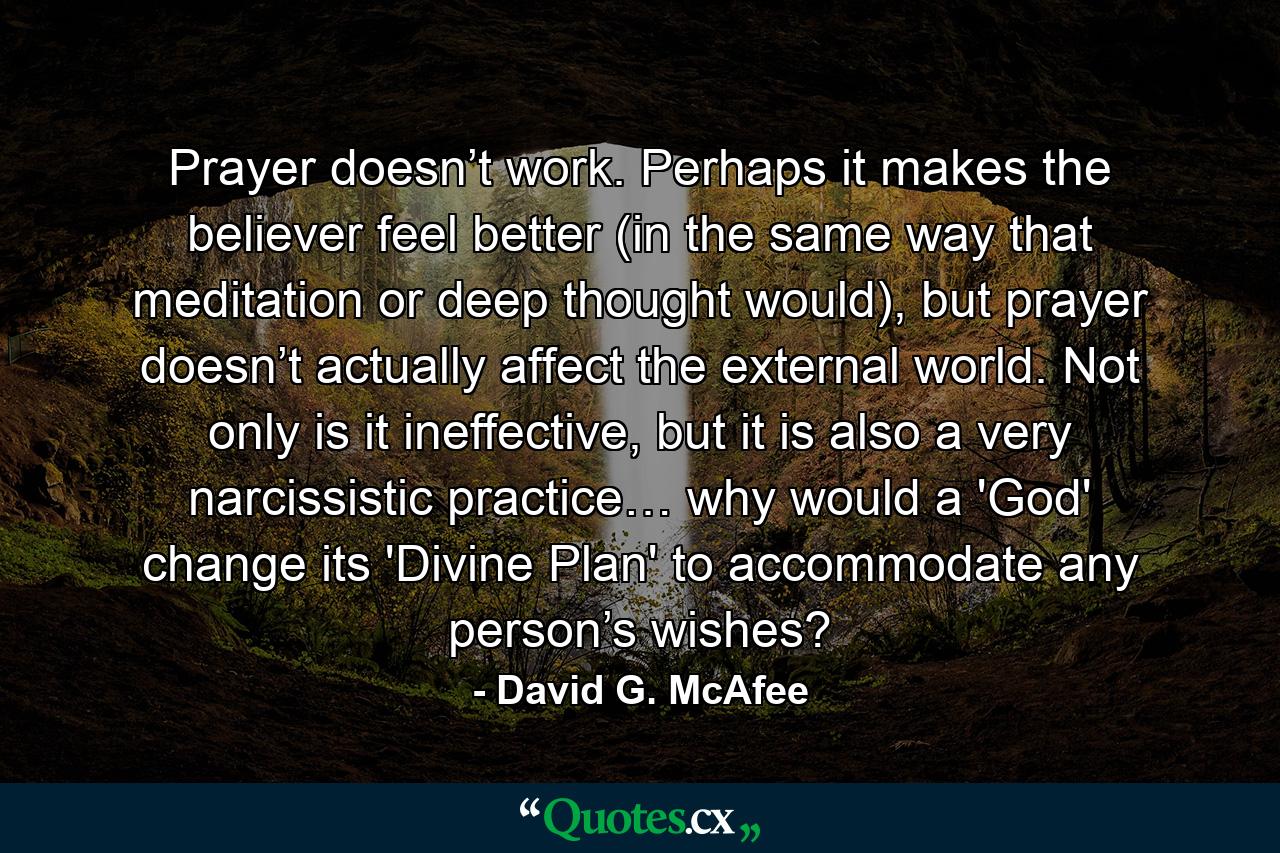 Prayer doesn’t work. Perhaps it makes the believer feel better (in the same way that meditation or deep thought would), but prayer doesn’t actually affect the external world. Not only is it ineffective, but it is also a very narcissistic practice… why would a 'God' change its 'Divine Plan' to accommodate any person’s wishes? - Quote by David G. McAfee