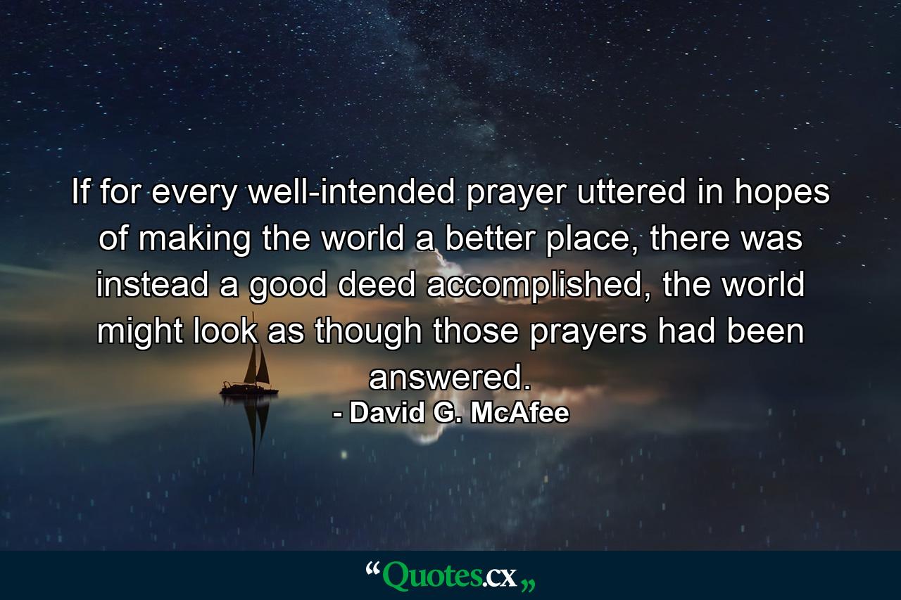 If for every well-intended prayer uttered in hopes of making the world a better place, there was instead a good deed accomplished, the world might look as though those prayers had been answered. - Quote by David G. McAfee